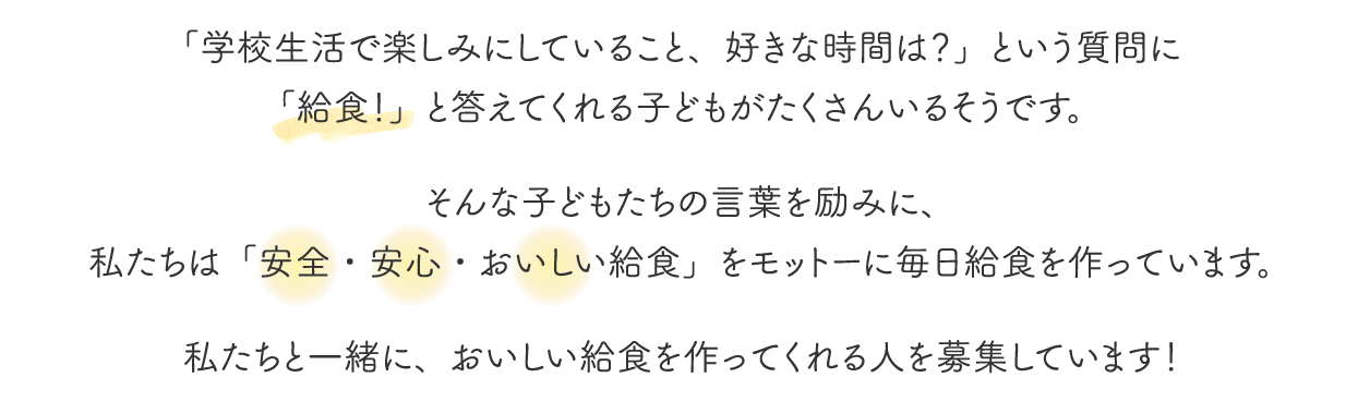 「学校生活で楽しみにしていること、好きな時間は？」という質問に「給食！」と答えてくれる子どもがたくさんいるそうです。そんな子どもたちの言葉を励みに、私たちは「安全・安心・おいしい給食」をモットーに毎日給食を作っています。私たちと一緒に、おいしい給食を作ってくれる人を募集しています！